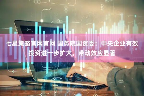 七星策略官网官网 国务院国资委：中央企业有效投资进一步扩大，带动效应显著