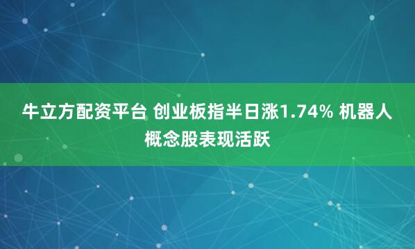 牛立方配资平台 创业板指半日涨1.74% 机器人概念股表现活跃