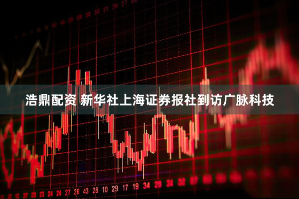 浩鼎配资 新华社上海证券报社到访广脉科技