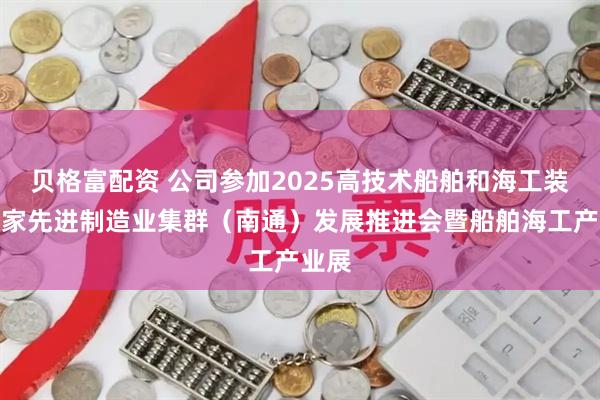 贝格富配资 公司参加2025高技术船舶和海工装备国家先进制造业集群（南通）发展推进会暨船舶海工产业展