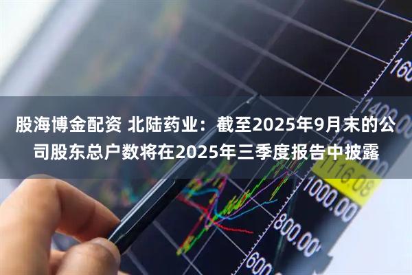 股海博金配资 北陆药业：截至2025年9月末的公司股东总户数将在2025年三季度报告中披露