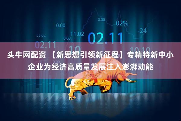 头牛网配资 【新思想引领新征程】专精特新中小企业为经济高质量发展注入澎湃动能