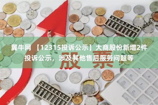翼牛网 【12315投诉公示】大商股份新增2件投诉公示，涉及其他售后服务问题等
