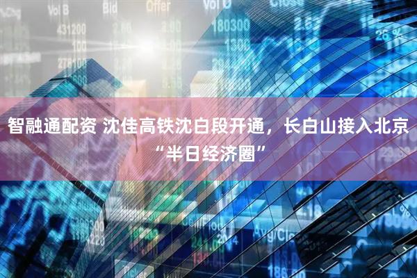 智融通配资 沈佳高铁沈白段开通，长白山接入北京“半日经济圈”