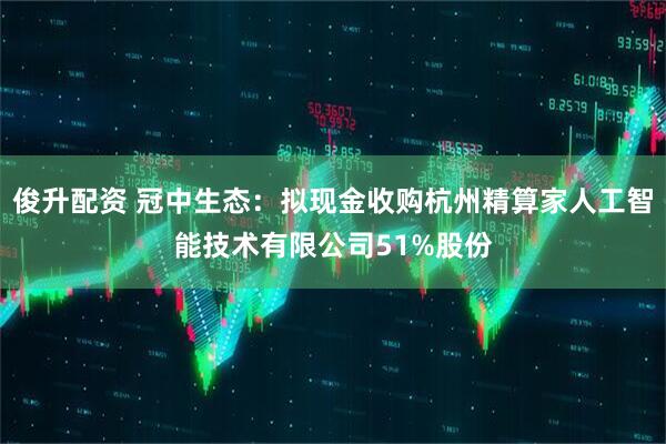 俊升配资 冠中生态：拟现金收购杭州精算家人工智能技术有限公司51%股份