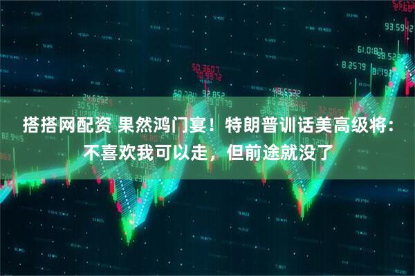 搭搭网配资 果然鸿门宴！特朗普训话美高级将：不喜欢我可以走，但前途就没了