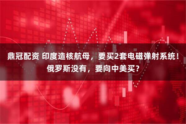 鼎冠配资 印度造核航母，要买2套电磁弹射系统！俄罗斯没有，要向中美买？