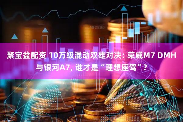 聚宝盆配资 10万级混动双雄对决: 荣威M7 DMH与银河A7, 谁才是“理想座驾”?