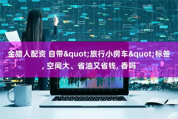 金猎人配资 自带"旅行小房车"标签, 空间大、省油又省钱, 香吗