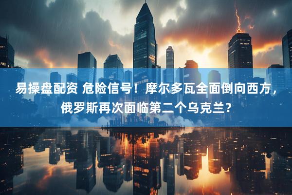 易操盘配资 危险信号！摩尔多瓦全面倒向西方，俄罗斯再次面临第二个乌克兰？
