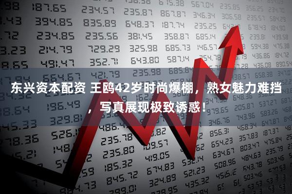 东兴资本配资 王鸥42岁时尚爆棚，熟女魅力难挡，写真展现极致诱惑！