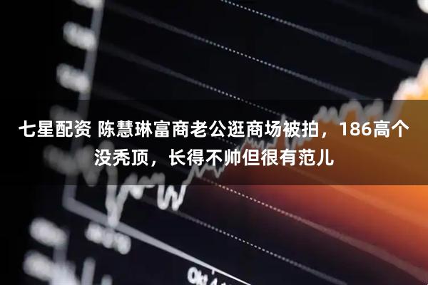 七星配资 陈慧琳富商老公逛商场被拍，186高个没秃顶，长得不帅但很有范儿