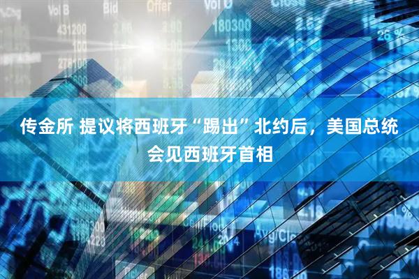 传金所 提议将西班牙“踢出”北约后，美国总统会见西班牙首相