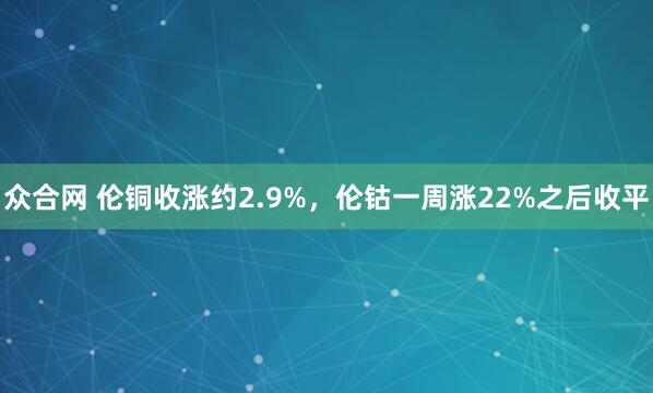 众合网 伦铜收涨约2.9%，伦钴一周涨22%之后收平