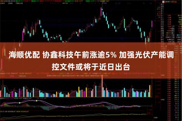 海顺优配 协鑫科技午前涨逾5% 加强光伏产能调控文件或将于近日出台