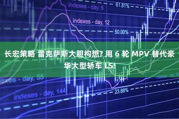长宏策略 雷克萨斯大胆构想? 用 6 轮 MPV 替代豪华大型轿车 LS!