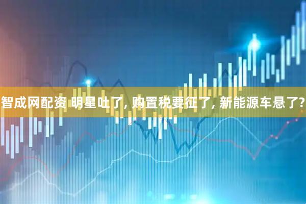 智成网配资 明星吐了, 购置税要征了, 新能源车悬了?