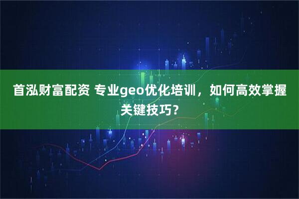 首泓财富配资 专业geo优化培训，如何高效掌握关键技巧？