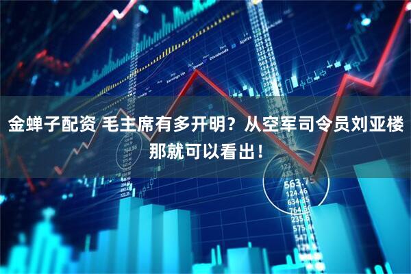 金蝉子配资 毛主席有多开明？从空军司令员刘亚楼那就可以看出！