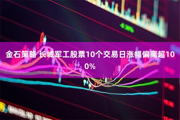 金石策略 长城军工股票10个交易日涨幅偏离超100%