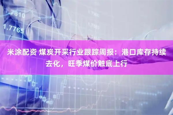 米涂配资 煤炭开采行业跟踪周报：港口库存持续去化，旺季煤价触底上行