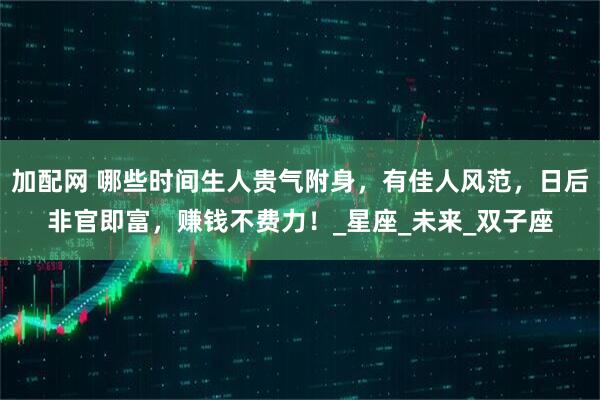 加配网 哪些时间生人贵气附身，有佳人风范，日后非官即富，赚钱不费力！_星座_未来_双子座