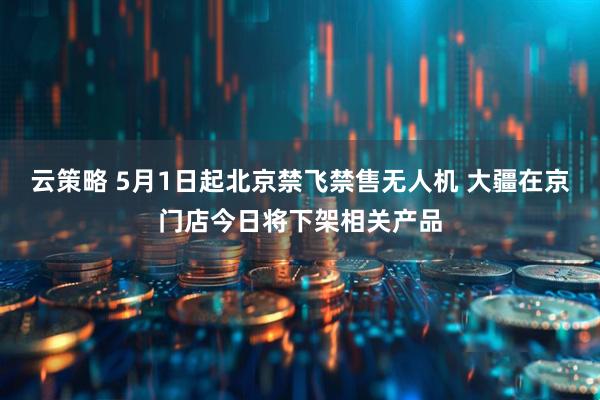 云策略 5月1日起北京禁飞禁售无人机 大疆在京门店今日将下架相关产品
